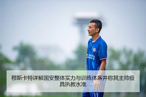 穆斯卡特详解国安整体实力与训练体系并称其主帅极具执教水准 | LEYU